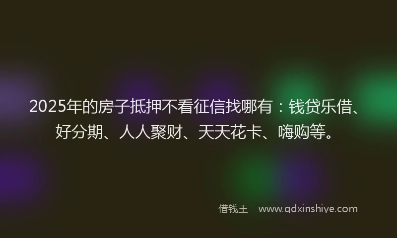 2025年的房子抵押不看征信找哪有：钱贷乐借、好分期、人人聚财、天天花卡、嗨购等。