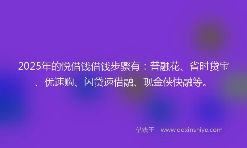 2025年的悦借钱借钱步骤有：普融花、省时贷宝、优速购、闪贷速借融、现金侠快融等。