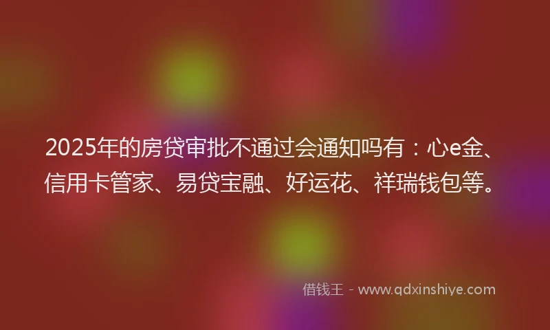 2025年的房贷审批不通过会通知吗有：心e金、信用卡管家、易贷宝融、好运花、祥瑞钱包等。