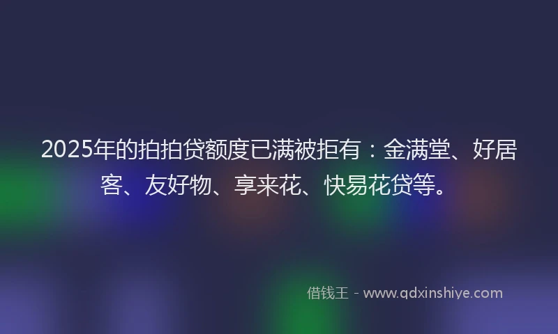 2025年的拍拍贷额度已满被拒有：金满堂、好居客、友好物、享来花、快易花贷等。