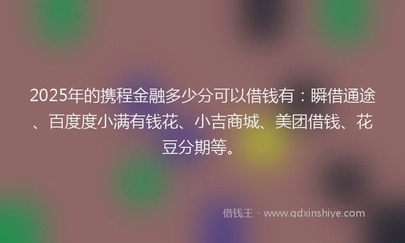 2025年的携程金融多少分可以借钱有：瞬借通途、百度度小满有钱花、小吉商城、美团借钱、花豆分期等。