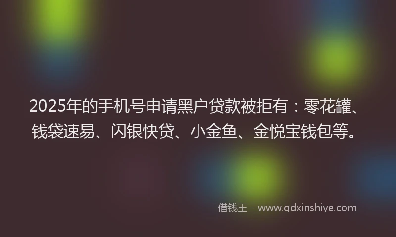 2025年的手机号申请黑户贷款被拒有：零花罐、钱袋速易、闪银快贷、小金鱼、金悦宝钱包等。