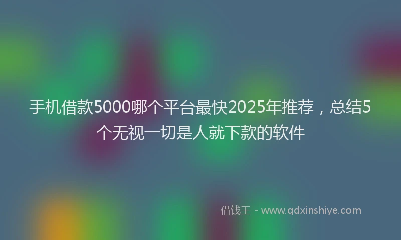 手机借款5000哪个平台最快2025年推荐，总结5个无视一切是人就下款的软件