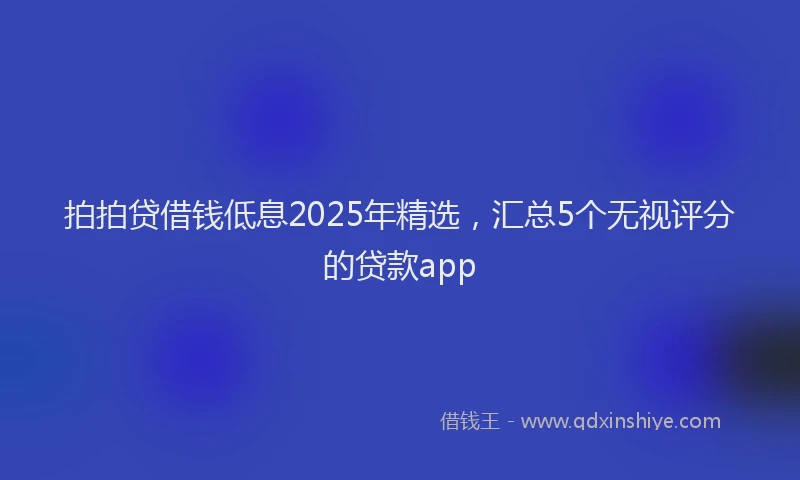 拍拍贷借钱低息2025年精选，汇总5个无视评分的贷款app