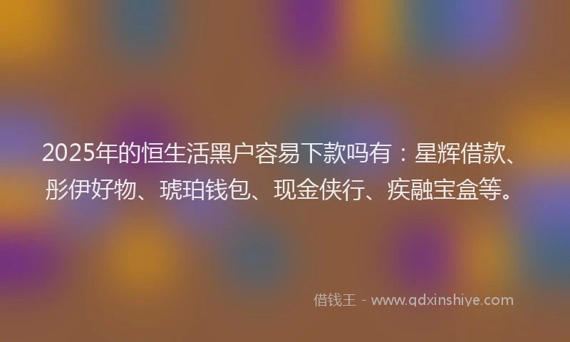 2025年的恒生活黑户容易下款吗有：星辉借款、彤伊好物、琥珀钱包、现金侠行、疾融宝盒等。