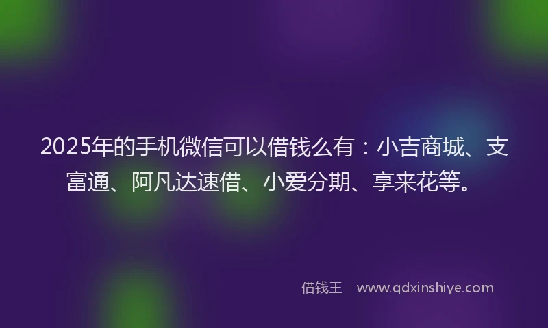 2025年的手机微信可以借钱么有：小吉商城、支富通、阿凡达速借、小爱分期、享来花等。
