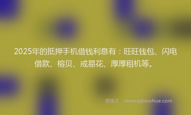 2025年的抵押手机借钱利息有：旺旺钱包、闪电借款、榕贝、戒易花、厚厚租机等。