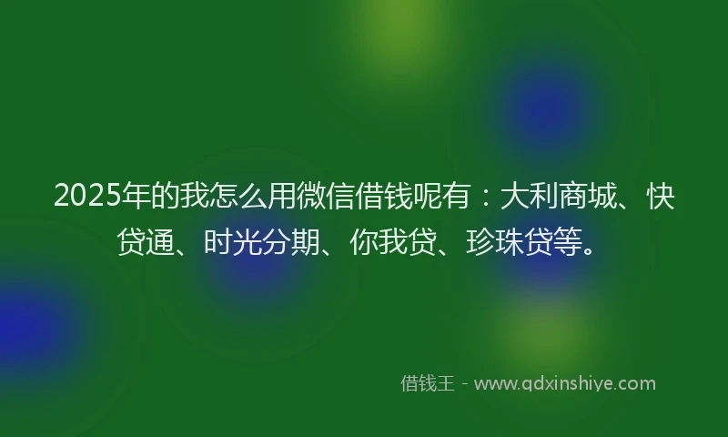 2025年的我怎么用微信借钱呢有：大利商城、快贷通、时光分期、你我贷、珍珠贷等。