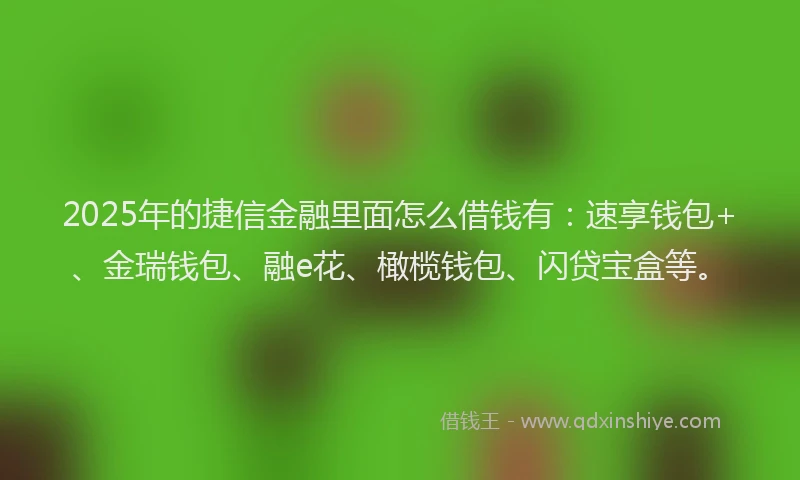 2025年的捷信金融里面怎么借钱有：速享钱包+、金瑞钱包、融e花、橄榄钱包、闪贷宝盒等。