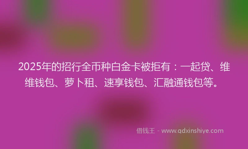 2025年的招行全币种白金卡被拒有：一起贷、维维钱包、萝卜租、速享钱包、汇融通钱包等。