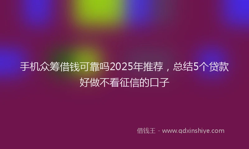 手机众筹借钱可靠吗2025年推荐，总结5个贷款好做不看征信的口子