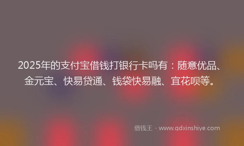 2025年的支付宝借钱打银行卡吗有：随意优品、金元宝、快易贷通、钱袋快易融、宜花呗等。