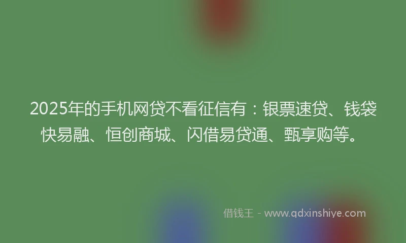 2025年的手机网贷不看征信有：银票速贷、钱袋快易融、恒创商城、闪借易贷通、甄享购等。