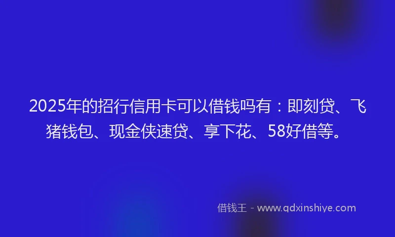 2025年的招行信用卡可以借钱吗有：即刻贷、飞猪钱包、现金侠速贷、享下花、58好借等。