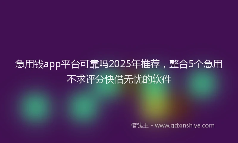 急用钱app平台可靠吗2025年推荐，整合5个急用不求评分快借无忧的软件