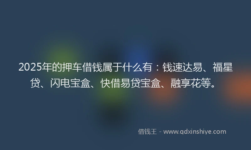 2025年的押车借钱属于什么有：钱速达易、福星贷、闪电宝盒、快借易贷宝盒、融享花等。