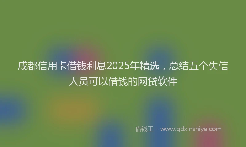 成都信用卡借钱利息2025年精选，总结五个失信人员可以借钱的网贷软件