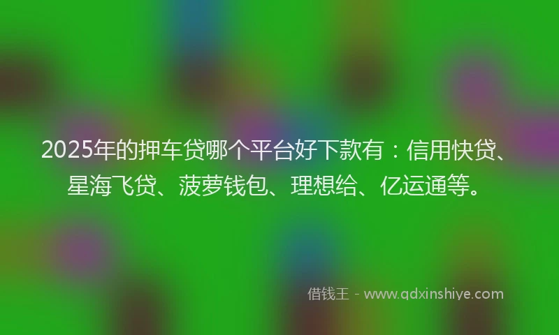 2025年的押车贷哪个平台好下款有：信用快贷、星海飞贷、菠萝钱包、理想给、亿运通等。