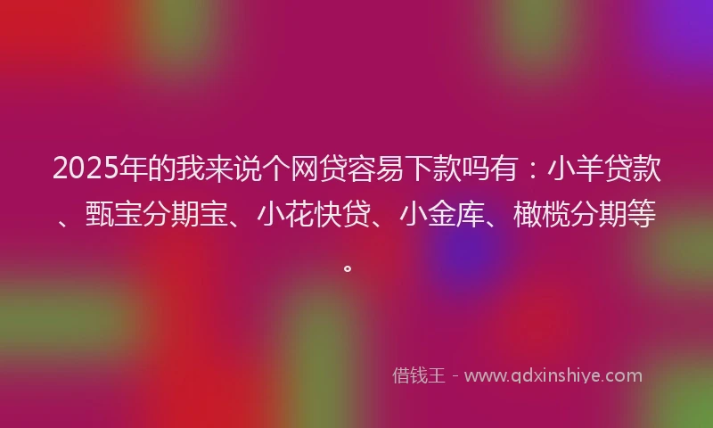 2025年的我来说个网贷容易下款吗有：小羊贷款、甄宝分期宝、小花快贷、小金库、橄榄分期等。