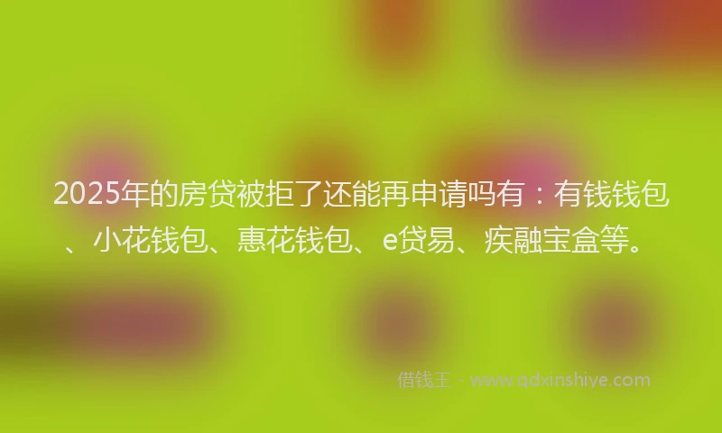 2025年的房贷被拒了还能再申请吗有：有钱钱包、小花钱包、惠花钱包、e贷易、疾融宝盒等。