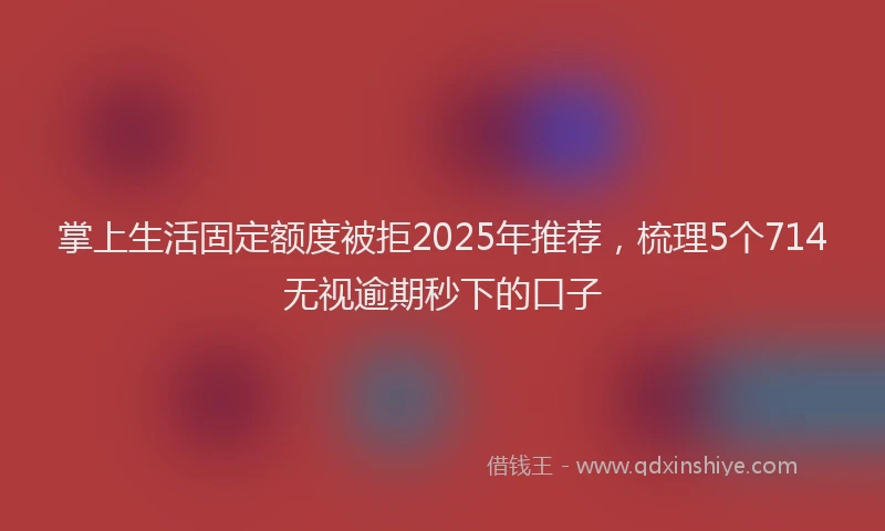 掌上生活固定额度被拒2025年推荐，梳理5个714无视逾期秒下的口子
