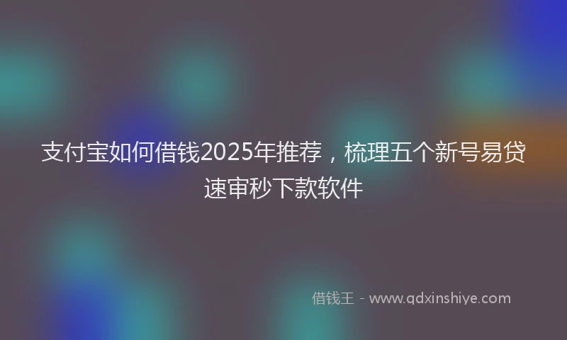 支付宝如何借钱2025年推荐，梳理五个新号易贷速审秒下款软件
