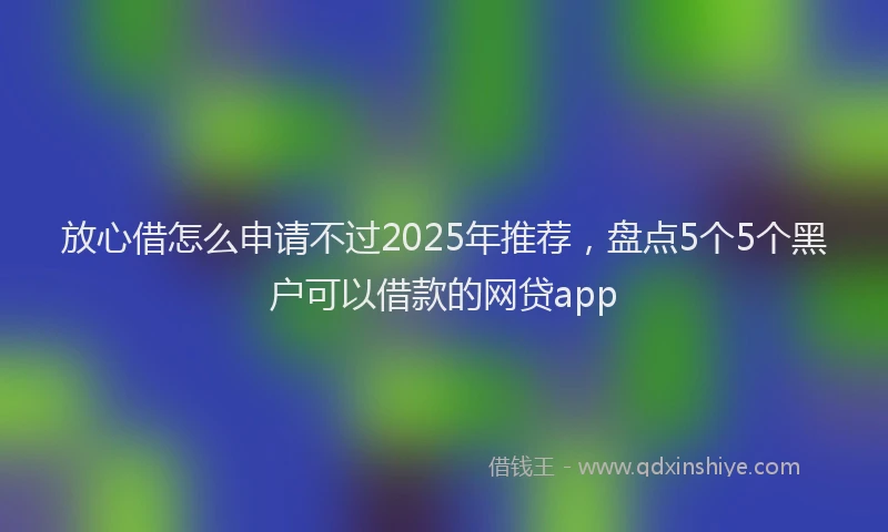 放心借怎么申请不过2025年推荐，盘点5个5个黑户可以借款的网贷app
