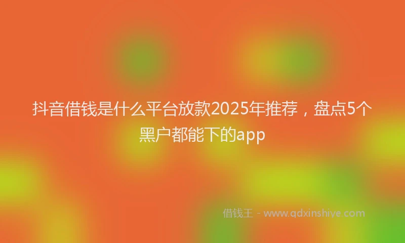 抖音借钱是什么平台放款2025年推荐，盘点5个黑户都能下的app