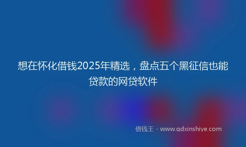 想在怀化借钱2025年精选，盘点五个黑征信也能贷款的网贷软件
