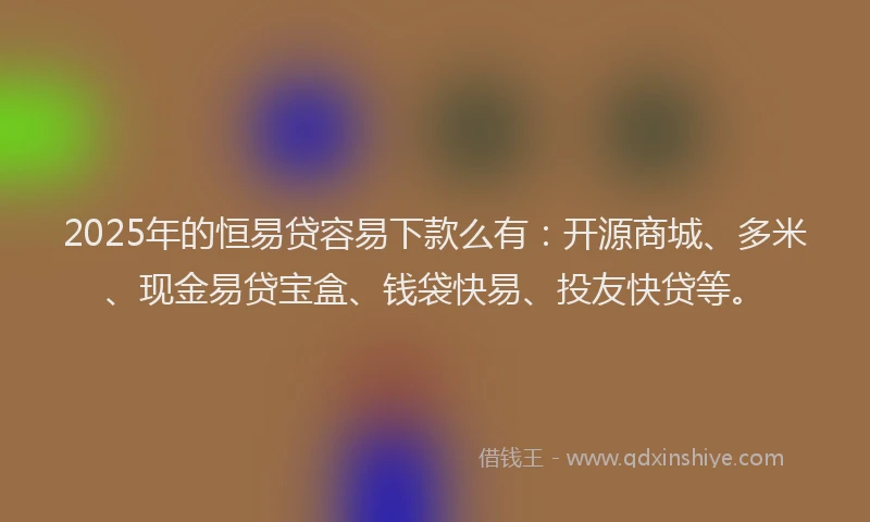 2025年的恒易贷容易下款么有：开源商城、多米、现金易贷宝盒、钱袋快易、投友快贷等。
