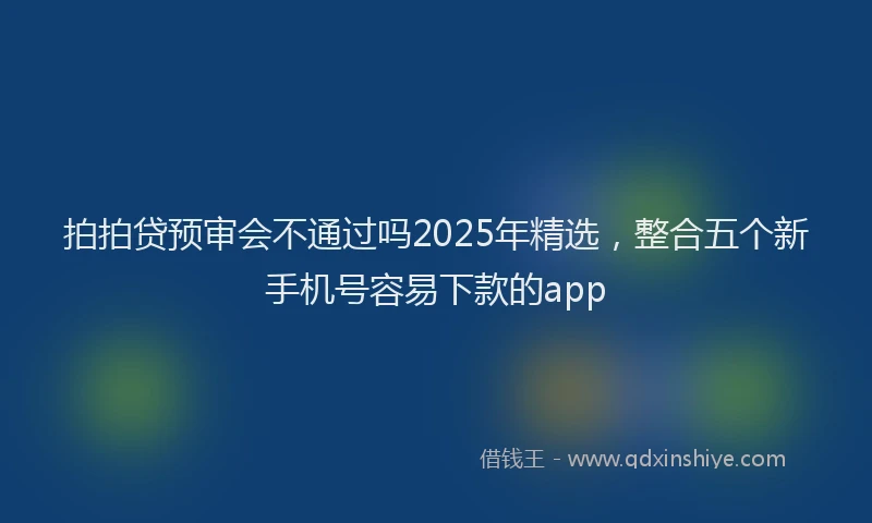 拍拍贷预审会不通过吗2025年精选，整合五个新手机号容易下款的app