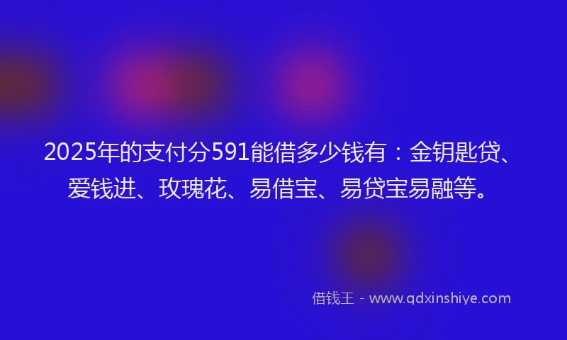 2025年的支付分591能借多少钱有：金钥匙贷、爱钱进、玫瑰花、易借宝、易贷宝易融等。