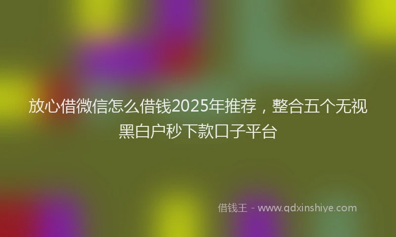 放心借微信怎么借钱2025年推荐，整合五个无视黑白户秒下款口子平台