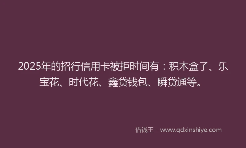 2025年的招行信用卡被拒时间有：积木盒子、乐宝花、时代花、鑫贷钱包、瞬贷通等。