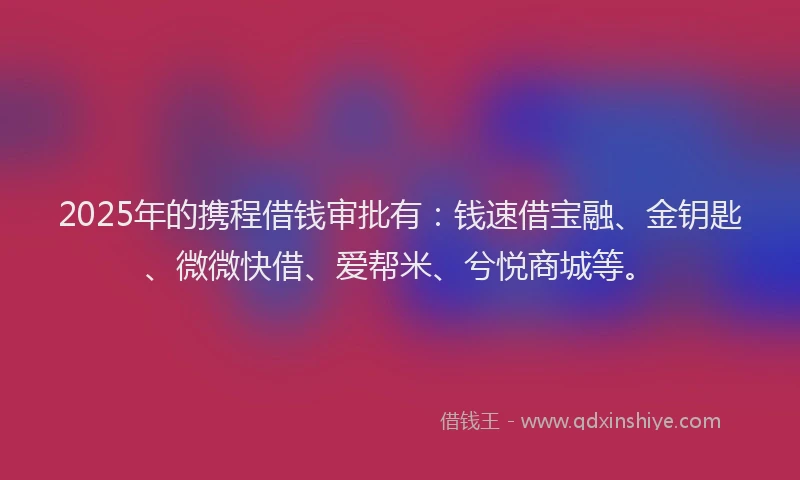 2025年的携程借钱审批有：钱速借宝融、金钥匙、微微快借、爱帮米、兮悦商城等。