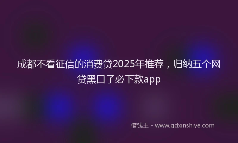 成都不看征信的消费贷2025年推荐，归纳五个网贷黑口子必下款app