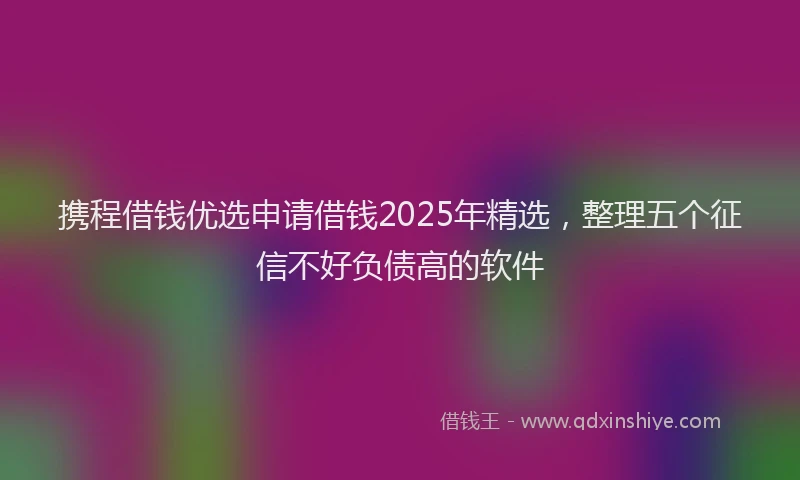 携程借钱优选申请借钱2025年精选，整理五个征信不好负债高的软件