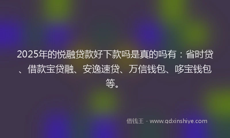 2025年的悦融贷款好下款吗是真的吗有：省时贷、借款宝贷融、安逸速贷、万信钱包、哆宝钱包等。