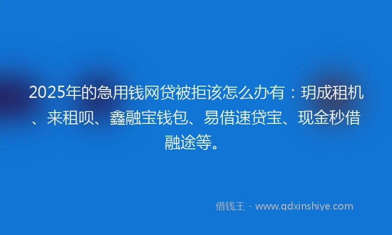 2025年的急用钱网贷被拒该怎么办有：玥成租机、来租呗、鑫融宝钱包、易借速贷宝、现金秒借融途等。