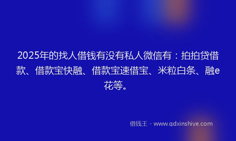 2025年的找人借钱有没有私人微信有：拍拍贷借款、借款宝快融、借款宝速借宝、米粒白条、融e花等。