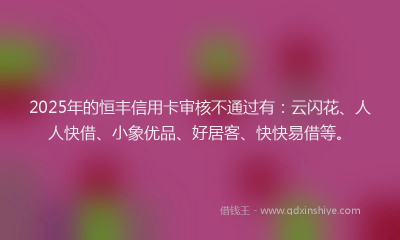 2025年的恒丰信用卡审核不通过有：云闪花、人人快借、小象优品、好居客、快快易借等。