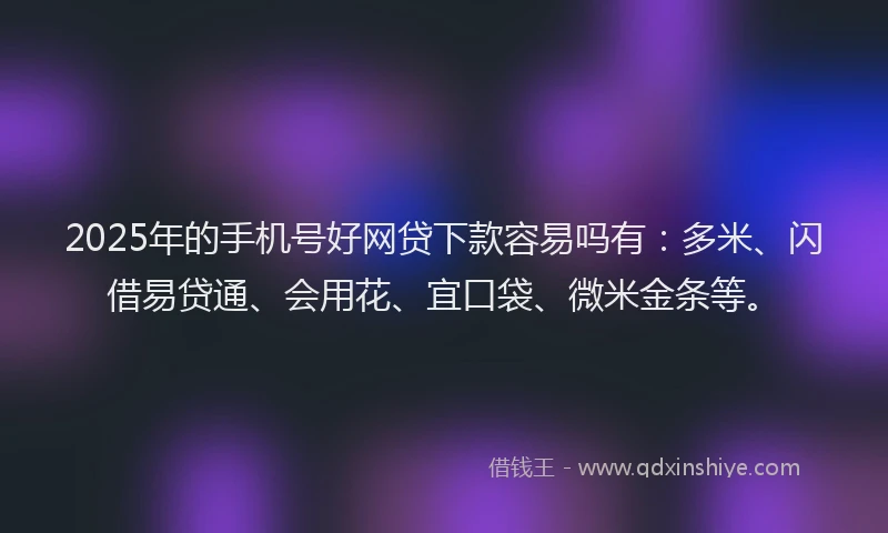 2025年的手机号好网贷下款容易吗有：多米、闪借易贷通、会用花、宜口袋、微米金条等。