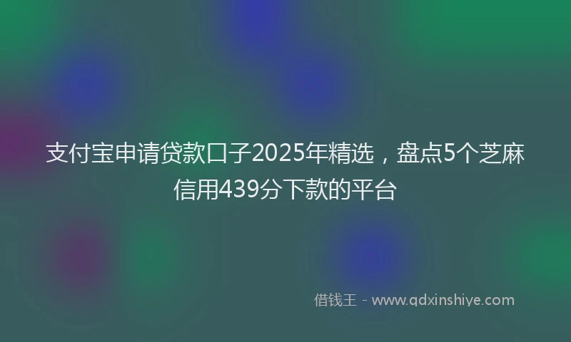 支付宝申请贷款口子2025年精选，盘点5个芝麻信用439分下款的平台