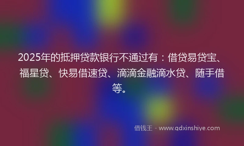 2025年的抵押贷款银行不通过有：借贷易贷宝、福星贷、快易借速贷、滴滴金融滴水贷、随手借等。