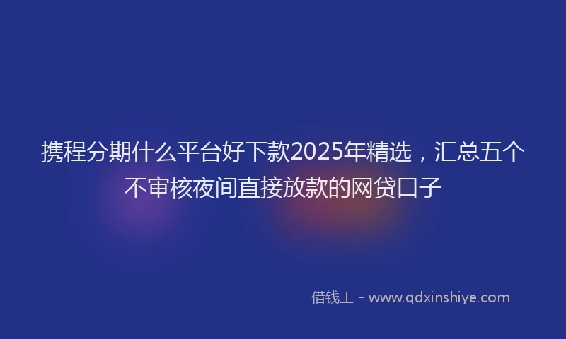 携程分期什么平台好下款2025年精选，汇总五个不审核夜间直接放款的网贷口子
