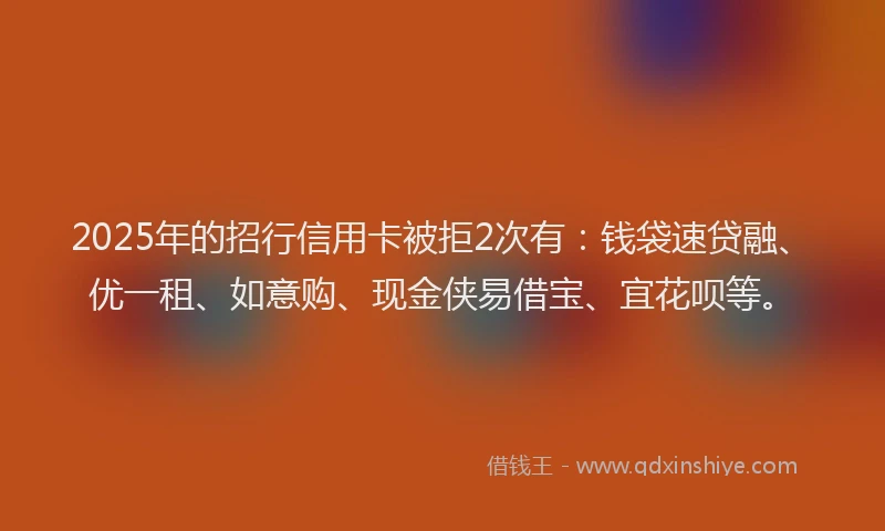 2025年的招行信用卡被拒2次有：钱袋速贷融、优一租、如意购、现金侠易借宝、宜花呗等。