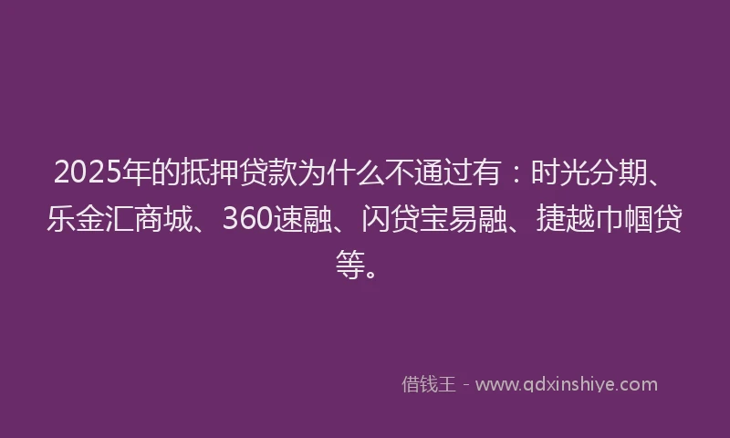 2025年的抵押贷款为什么不通过有：时光分期、乐金汇商城、360速融、闪贷宝易融、捷越巾帼贷等。