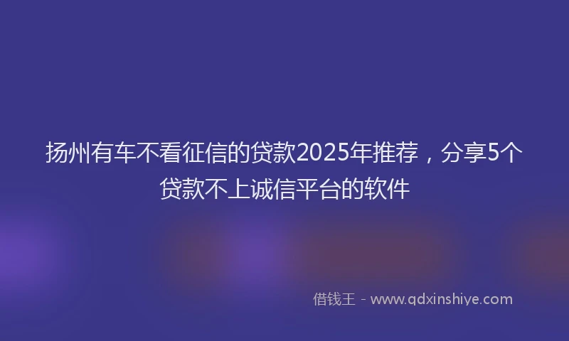 扬州有车不看征信的贷款2025年推荐，分享5个贷款不上诚信平台的软件