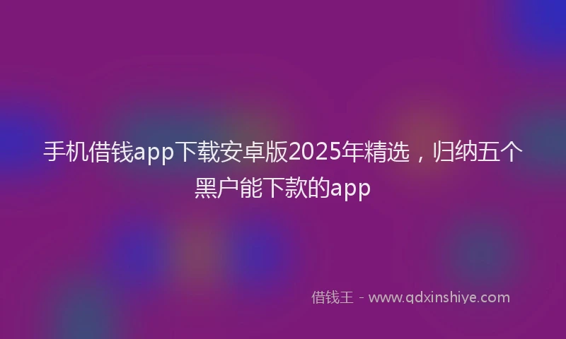 手机借钱app下载安卓版2025年精选，归纳五个黑户能下款的app
