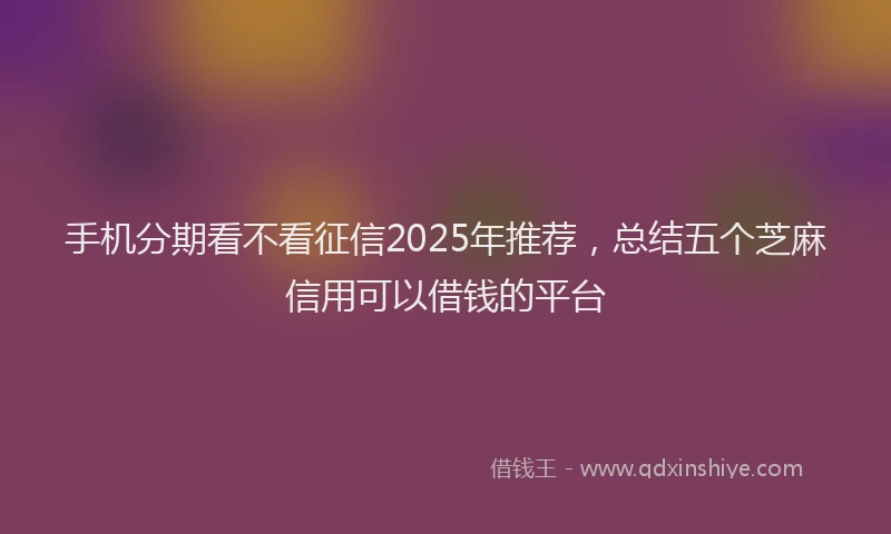 手机分期看不看征信2025年推荐，总结五个芝麻信用可以借钱的平台